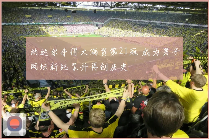 纳达尔夺得大满贯第21冠 成为男子网坛新纪录并再创历史
