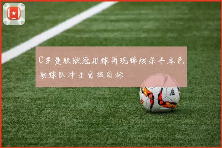 C罗曼联欧冠进球再现锋线杀手本色助球队冲击晋级目标