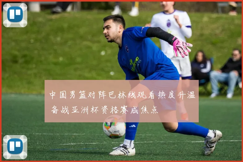 中国男篮对阵巴林线观看热度升温 备战亚洲杯资格赛成焦点