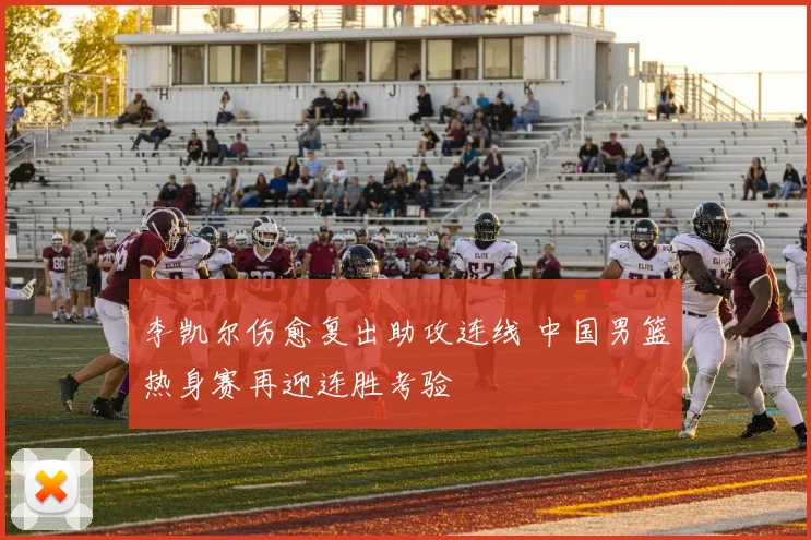 李凯尔伤愈复出助攻连线 中国男篮热身赛再迎连胜考验