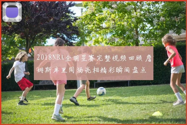 2018NBA全明星赛完整视频回顾 詹姆斯库里同场亮相精彩瞬间盘点