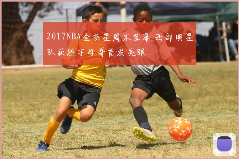 2017NBA全明星周末落幕 西部明星队获胜字母哥首发亮眼