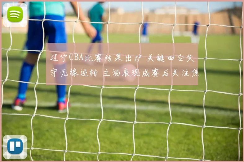 辽宁CBA比赛结果出炉 关键回合失守无缘逆转 主场表现成赛后关注焦点