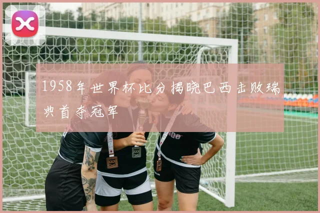 1958年世界杯比分揭晓巴西击败瑞典首夺冠军