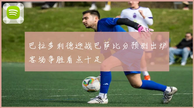 巴拉多利德迎战巴萨比分预测出炉客场争胜看点十足