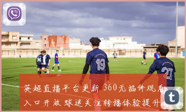 英超直播平台更新 360无插件观看入口开放 球迷关注转播体验提升
