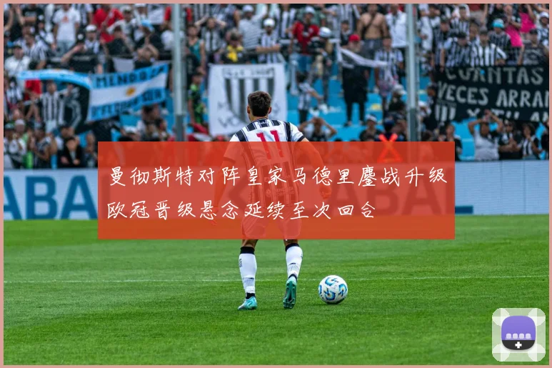 曼彻斯特对阵皇家马德里鏖战升级欧冠晋级悬念延续至次回合