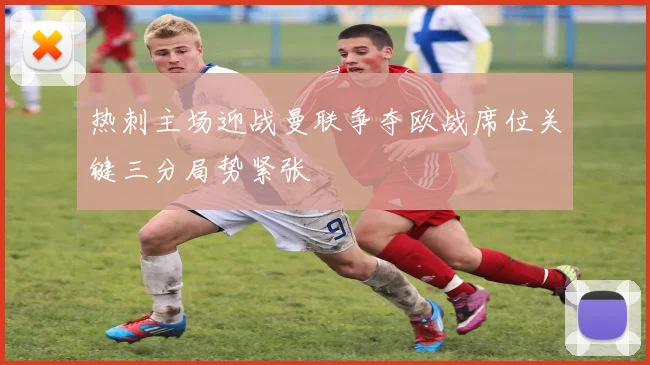 热刺主场迎战曼联争夺欧战席位关键三分局势紧张