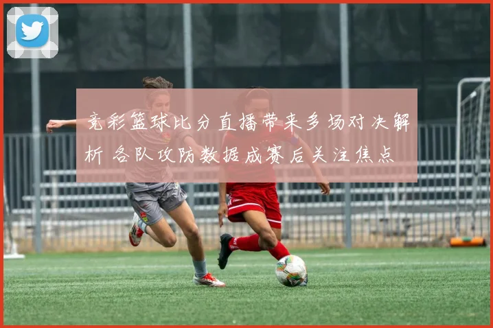 竞彩篮球比分直播带来多场对决解析 各队攻防数据成赛后关注焦点