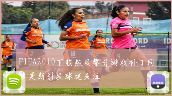 FIFA2010下载热度攀升游戏补丁同步更新引发球迷关注