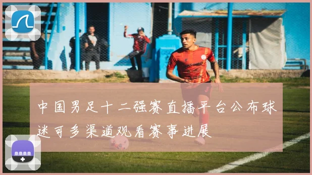 中国男足十二强赛直播平台公布球迷可多渠道观看赛事进展
