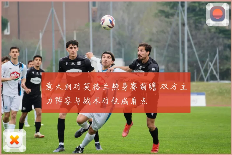 意大利对英格兰热身赛前瞻 双方主力阵容与战术对位成看点