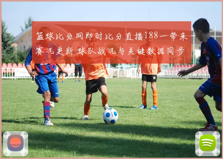 篮球比分网即时比分直播188一带来赛况更新 球队战况与关键数据同步呈现