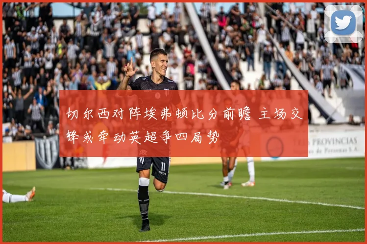 切尔西对阵埃弗顿比分前瞻 主场交锋或牵动英超争四局势