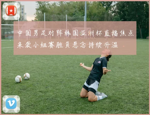 中国男足对阵韩国亚洲杯直播焦点来袭小组赛胜负悬念持续升温