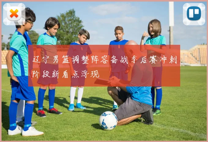 辽宁男篮调整阵容备战季后赛冲刺阶段新看点浮现