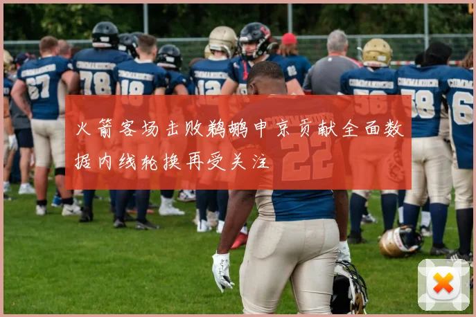 火箭客场击败鹈鹕申京贡献全面数据内线轮换再受关注