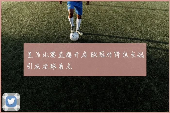 皇马比赛直播开启 欧冠对阵焦点战引发进球看点