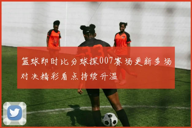 篮球即时比分球探007赛场更新多场对决精彩看点持续升温