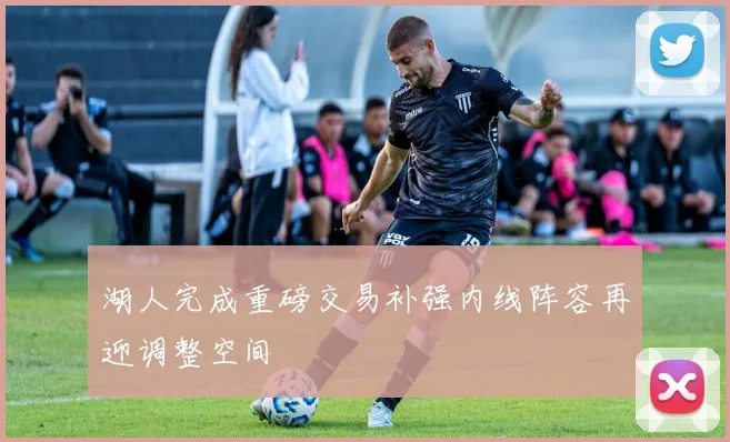 湖人完成重磅交易补强内线阵容再迎调整空间