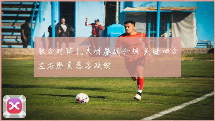 联合对阵扎夫特鏖战升级 关键回合左右胜负悬念延续