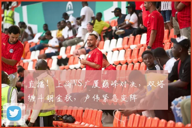 直播！上海VS广厦巅峰对决，双塔缠斗胡金秋，卢伟紧急变阵