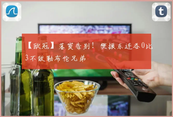 【欧冠】落寞告别！樊振东连吞0比3不敌勒布伦兄弟‌