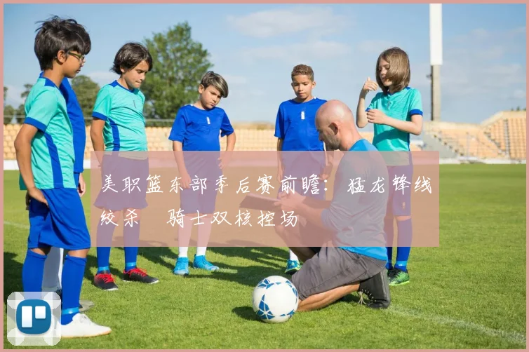 美职篮东部季后赛前瞻：猛龙锋线绞杀 骑士双核控场