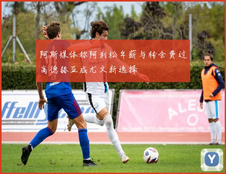 阿斯媒体称阿利松年薪与转会费过高德赫亚成尤文新选择