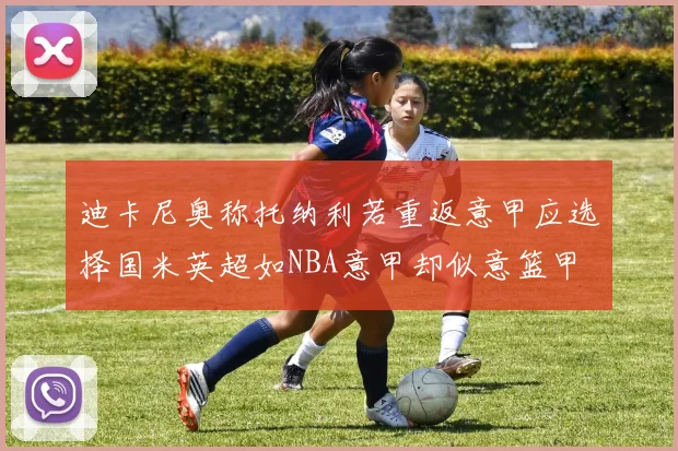 迪卡尼奥称托纳利若重返意甲应选择国米英超如NBA意甲却似意篮甲
