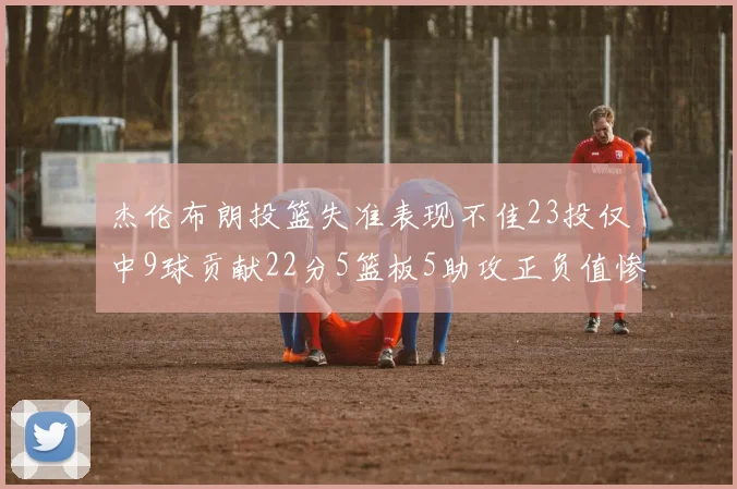 杰伦布朗投篮失准表现不佳23投仅中9球贡献22分5篮板5助攻正负值惨淡17