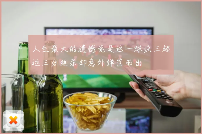人生最大的遗憾竟是这一球疯三超远三分绝杀却意外弹筐而出