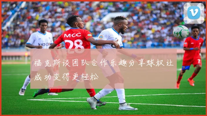 福克斯谈团队合作乐趣分享球权让成功变得更轻松
