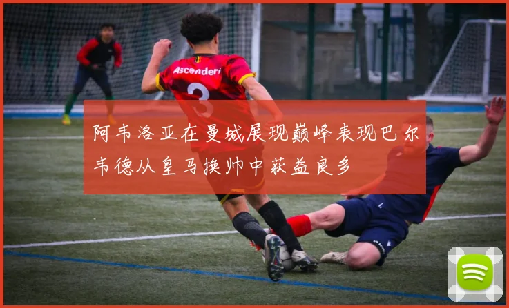 阿韦洛亚在曼城展现巅峰表现巴尔韦德从皇马换帅中获益良多
