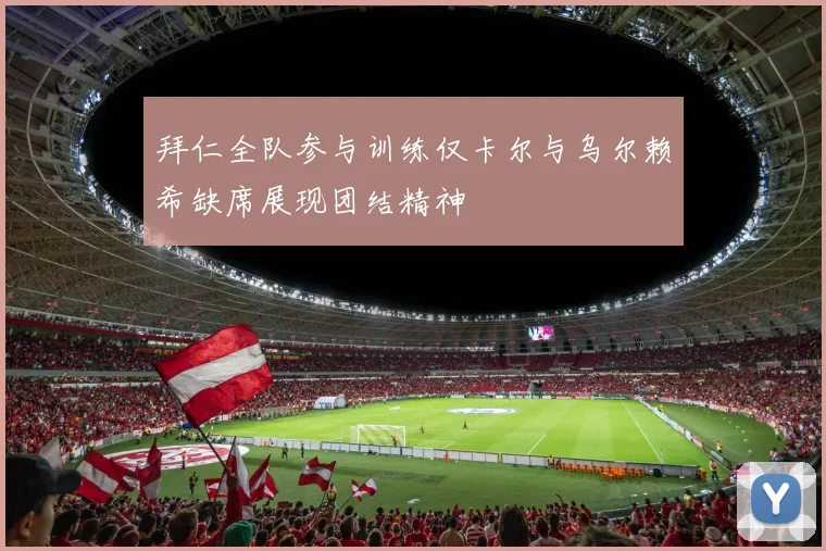 拜仁全队参与训练仅卡尔与乌尔赖希缺席展现团结精神