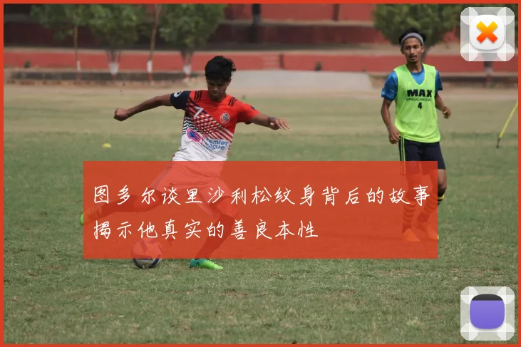 图多尔谈里沙利松纹身背后的故事揭示他真实的善良本性