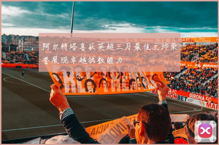 阿尔特塔喜获英超三月最佳主帅荣誉展现卓越执教能力