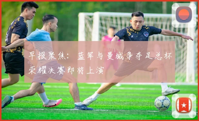 早报聚焦：蓝军与曼城争夺足总杯荣耀决赛即将上演