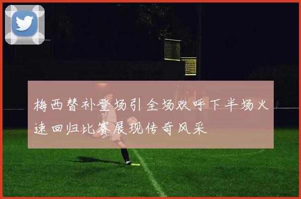 梅西替补登场引全场欢呼下半场火速回归比赛展现传奇风采