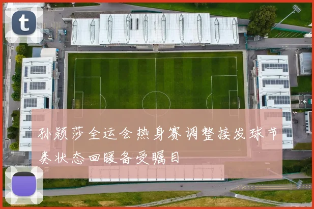 孙颖莎全运会热身赛调整接发球节奏状态回暖备受瞩目